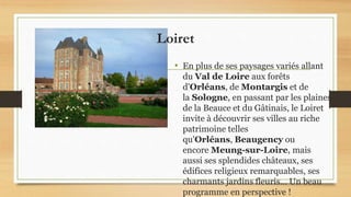 Loiret
• En plus de ses paysages variés allant
du Val de Loire aux forêts
d'Orléans, de Montargis et de
la Sologne, en passant par les plaines
de la Beauce et du Gâtinais, le Loiret
invite à découvrir ses villes au riche
patrimoine telles
qu'Orléans, Beaugency ou
encore Meung-sur-Loire, mais
aussi ses splendides châteaux, ses
édifices religieux remarquables, ses
charmants jardins fleuris... Un beau
programme en perspective !
 