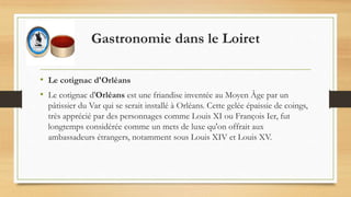 Gastronomie dans le Loiret
• Le cotignac d'Orléans
• Le cotignac d'Orléans est une friandise inventée au Moyen Âge par un
pâtissier du Var qui se serait installé à Orléans. Cette gelée épaissie de coings,
très apprécié par des personnages comme Louis XI ou François Ier, fut
longtemps considérée comme un mets de luxe qu'on offrait aux
ambassadeurs étrangers, notamment sous Louis XIV et Louis XV.
 