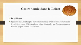 Gastronomie dans le Loiret
• Le pithiviers
• Spécialité du Loiret et plus particulièrement de la ville dont il porte le nom,
le pithiviers est un délicieux gâteau à base d'amandes que l'on peut déguster
feuilleté (le plus connu) ou fondant.
 