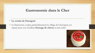 Gastronomie dans le Cher
• Le crottin de Chavignol
• Le Sancerrois, et plus particulièrement le village de Chavignol, est
réputé pour son excellent fromage de chèvre au lait entier
 