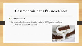 Gastronomie dans l'Eure-et-Loir
• Le Mentchikoff
• Le Mentchikoff est une friandise créée en 1893 par un confiseur
de Chartres nommé Daumesnil.
 