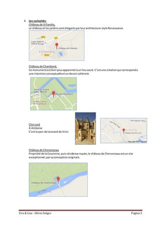 Eva & Lisa - élèves belges Pagina 3
4. Les curiosités:
Châteaude Villandry,
Le châteauet lesjardinssontélégantsparleurarchitecture styleRenaissance.
Châteaude Chambord,
Ce monumentestbienplusapparenté àunlieusacré.C’estune créationqui correspondà
une intentionconceptuelleetundessincohérent.
ClosLucé
À Amboise
C’estle parc de Leonard de Vinci
Châteaude Chenonceau
Propriété de laCouronne,puisrésidence royale,le châteaude Chenonceauestunsite
exceptionnel,parsaconceptionoriginale.
 