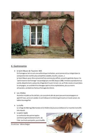 Eva & Lisa - élèves belges Pagina 8
6. Gastronomie
 le Saint-Maure-de-Touraine AOC
Ce fromage au laitcru est une authentiqueinstitution,servicomme tel ouintégré dansla
compositionde recettespluscomplètes (salades,tourtes,sauces…)
Le SaintMaure peut-être consomméfraiscomme plusaffiné,suivantle goûtde chacun.Ce
"petittraversinde fromage"estprotégé parune AOCdepuis1990, limitantsaproductionau
suddu département,autourduvillagedontil a pris le nom.Là, au fil desroutessinuantdans
la campagne,se succèdentlesélevagescaprinsetlesexploitations,plusoumoins
artisanales,vendantcesfameux fromagesde chèvre.
 Les rillettes
Autrefoismijotésaufeude bois,cessucculentsdésde porcspeuventaccompagnerun
apéritif mais,servisensalade,ilssontidéaux enentréeetgarnissent,entoute saison,les
tablestourangellesi
 La truffe
Le village de MaringyMarmande estle théâtre de plusieurséditionsd’unmarché àla truffe
trèsréputé.
 La poire tapée
La confectiondespoirestapées
commence généralementàlafin de
l’été.Lesfruitssontpelés,puischauffés
 