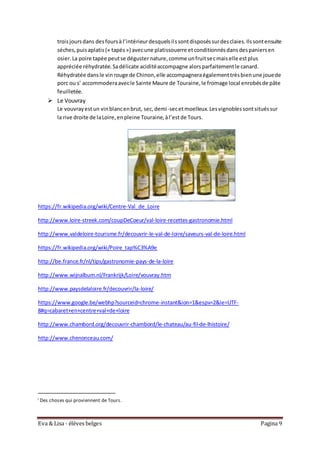 Eva & Lisa - élèves belges Pagina 9
troisjoursdans desfoursà l’intérieurdesquelsilssontdisposéssurdesclaies.Ilssontensuite
séches,puisaplatis(« tapés») avecune platissouerre etconditionnésdansdespaniersen
osier.La poire tapée peutse dégusternature,comme unfruitsecmaiselle estplus
appréciée réhydratée.Sadélicate aciditéaccompagne alorsparfaitementle canard.
Réhydratée dansle vinrouge de Chinon,elle accompagneraégalementtrèsbienune jouede
porc ou s’ accommoderaavecle Sainte Maure de Touraine,le fromage local enrobésde pâte
feuilletée.
 Le Vouvray
Le vouvrayestun vinblancenbrut, sec,demi-secetmoelleux.Lesvignoblessontsituéssur
la rive droite de laLoire,enpleine Touraine,àl’estde Tours.
https://fr.wikipedia.org/wiki/Centre-Val_de_Loire
http://www.loire-streek.com/coupDeCoeur/val-loire-recettes-gastronomie.html
http://www.valdeloire-tourisme.fr/decouvrir-le-val-de-loire/saveurs-val-de-loire.html
https://fr.wikipedia.org/wiki/Poire_tap%C3%A9e
http://be.france.fr/nl/tips/gastronomie-pays-de-la-loire
http://www.wijnalbum.nl/Frankrijk/Loire/vouvray.htm
http://www.paysdelaloire.fr/decouvrir/la-loire/
https://www.google.be/webhp?sourceid=chrome-instant&ion=1&espv=2&ie=UTF-
8#q=cabaret+en+centre+val+de+loire
http://www.chambord.org/decouvrir-chambord/le-chateau/au-fil-de-lhistoire/
http://www.chenonceau.com/
i Des choses qui proviennent de Tours.
 