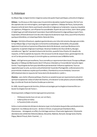 5. Historique
Au MoyenÂge,larégionCentre s'organise autourde quatre foyerspolitiques,culturelsetreligieux :
Orléans: laville jouaunrôle majeurpourlespremièresdynastiesroyalesfrançaises.Elle futl'une
descapitalesdesroismérovingiens,carolingienspuiscapétiens.L'Abbaye de Fleury,toute proche,
disputaà celle de Saint-Denissaprimauté culturelle etreligieuse surladynastie.Jusqu'aucinquième
roi capétiens,PhilippeIer,soninfluence futconsidérable.À partirde Louisle Gros, Saint-Denis,grâce
à l'abbé Sugerprit définitivementl'ascendant,fixantdéfinitivementle siège politiqueroyal à Paris.
Cependant,Orléansdemeural'une descitésmajeuresdudomaine royal.Ainsi,LouisXIfutinhumé à
quelqueskilomètres,enlabasilique Notre-Damede Cléry.
Bourges : héritière d'Avaricum,oppidumgauloisdevenuune riche cité romaine,Bourgesprenddès
le haut MoyenÂge un hautrang dans la hiérarchie ecclésiastique.Archevêché,elle possède
égalementle primatsurlaprovince d'Aquitaine dontelle demeure,avantque Bordeaux ne la
supplante,lacapitale religieuse etpolitique.Devenue résidence desDucsde Berry,Bourges
connaîtra son "âge d'or" pendantlaGuerre de CentAns,quandle futurCharlesVII,dauphindu
royaume,enfaitlacapitale duroyaume.Elle seraaussi lacité de JacquesCœur,grandargentierdu
roi etl'undespremiersfrançais à s'enrichirgrâce au commerce aveclaMéditerranée.
Tours : cité ligérienne parexcellence,Toursconnaîtraun rayonnementdanstoute l'Europe auMoyen
Âge grâce à l'Abbaye de Marmoutierdontl'influence s'étendaitsurl'ensemblede l'actuelle région
Centre.Tropéloignée de Parispourbénéficierpleinementde l'influence capétienne,Toursse
rapprocherapar la suite,aumoinsculturellementde l'ouestdesPlantagenêts.LaRenaissance etla
proximité desrésidencesroyalesque furentBlois,Chambordouencore Amboise,l'ancreront
définitivementdansle royaume de France dontelle deviendrale « jardin».
Chartres : sans réelle influence politique,Chartresse caractérise parsonrayonnementculturelet
spirituel exceptionnel.Grâce àFulbertde Chartres,elle devientl'undespharesculturelsduMoyen
Âge,à la tête de l'Ecole de Chartresfondée parce dernier.
En 1429, durantla guerre de CentAns,Orléansestassiégée parlesAnglaisetJeanned'Arcva«
bouterlesAnglaishorsde France ».
Historiquement, laRégionCentreregroupetroisprovinces:
- l'Orléanais(Loiret,Eure-et-Loir,Loir-et-Cher) ;
- le Berry(Cheret Indre)
- la Touraine (Indre-et-Loire).
Celles-ci sontentréestrèstôtdansle domaine royal,àla formationduquel ellescontribuèrenttrès
largement:leschâteaux de laLoire - de Gienà Chinon,enpassantparChambord,Blois,
Chenonceau...témoignent,eneffet,d'unhéritage commun.Il fautnoterégalement,l'étonnante
abondance descélébritéslittéraires(Balzac,Descartes,Rabelais,Ronsard, George Sand,Charles
Péguy,Marcel Proust,Alain-Fournier,...).
 