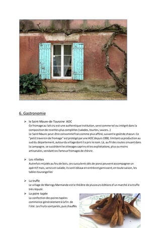 6. Gastronomie
 le Saint-Maure-de-Touraine AOC
Ce fromage au laitcru est une authentiqueinstitution,servicomme tel ouintégré dansla
compositionde recettespluscomplètes (salades,tourtes,sauces…)
Le SaintMaure peut-être consomméfraiscomme plusaffiné,suivantle goûtde chacun.Ce
"petittraversinde fromage"estprotégé parune AOCdepuis1990, limitantsaproductionau
suddu département,autourduvillagedontil a pris le nom.Là, au fil desroutessinuantdans
la campagne,se succèdentlesélevagescaprinsetlesexploitations,plusoumoins
artisanales,vendantcesfameux fromagesde chèvre.
 Les rillettes
Autrefoismijotésaufeude bois,cessucculentsdésde porcspeuventaccompagnerun
apéritif mais,servisensalade,ilssontidéaux enentréeetgarnissent,entoute saison,les
tablestourangellesi
 La truffe
Le village de MaringyMarmande estle théâtre de plusieurséditionsd’unmarché àla truffe
trèsréputé.
 La poire tapée
La confectiondespoirestapées
commence généralementàlafin de
l’été.Lesfruitssontpelés,puischauffés
 