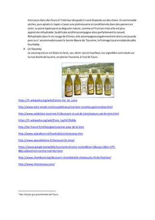 troisjoursdans desfoursà l’intérieurdesquelsilssontdisposéssurdesclaies.Ilssontensuite
séches,puisaplatis(« tapés») avecune platissouerre etconditionnésdansdespaniersen
osier.La poire tapée peutse dégusternature,comme unfruitsecmaiselle estplus
appréciée réhydratée.Sadélicate aciditéaccompagne alorsparfaitementle canard.
Réhydratée dansle vinrouge de Chinon,elle accompagneraégalementtrèsbienune jouede
porc ou s’ accommoderaavecle Sainte Maure de Touraine,le fromage local enrobésde pâte
feuilletée.
 Le Vouvray
Le vouvrayestun vinblancenbrut, sec,demi-secetmoelleux.Les vignoblessontsituéssur
la rive droite de laLoire,enpleine Touraine,àl’estde Tours.
https://fr.wikipedia.org/wiki/Centre-Val_de_Loire
http://www.loire-streek.com/coupDeCoeur/val-loire-recettes-gastronomie.html
http://www.valdeloire-tourisme.fr/decouvrir-le-val-de-loire/saveurs-val-de-loire.html
https://fr.wikipedia.org/wiki/Poire_tap%C3%A9e
http://be.france.fr/nl/tips/gastronomie-pays-de-la-loire
http://www.wijnalbum.nl/Frankrijk/Loire/vouvray.htm
http://www.paysdelaloire.fr/decouvrir/la-loire/
https://www.google.be/webhp?sourceid=chrome-instant&ion=1&espv=2&ie=UTF-
8#q=cabaret+en+centre+val+de+loire
http://www.chambord.org/decouvrir-chambord/le-chateau/au-fil-de-lhistoire/
http://www.chenonceau.com/
i Des choses qui proviennent de Tours.
 