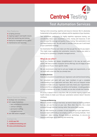 Test Automation Services
Key Features                           Testing is time consuming, repetitive and resource intensive. But it’s absolutely
                                       fundamental to the quality of your software and the reputation of your business.
• scripting services
• ongoing support and health checks    Test automation, particularly for highly repetitive regression testing, can
• test tool mentoring and training     considerably reduce your investment in time, money and resources. It will
• fixed price managed service option   also increase the coverage and quality of your testing. Test automation is not
• maintenance and reporting            just about buying a tool. You will need to consider how you use it and invest
                                       in your automation strategy.

                                       Our Automation Practice can make sure that you get the returns you expect.
                                       This might mean supplying test automation resource, helping you select a
                                       testing tool or providing a complete managed service.


                                       What do we offer?
                                       We’re very flexible but always straightforward in the way we work with
                                       clients. We have a number of popular service offerings, but are happy to tailor
                                       our service to fit your more specific needs.

                                       We can recommend a test tool to suit your budget and requirements, or we
                                       can work with a test tool that you already have.

                                       Scripting Services
                                       Dedicated consultants to automate your regression suite and functional testing.

                                       Our consultant will work with your team members to get a complete
                                       understanding of your application and tests. We’ll carry out frequent review
                                       sessions to make sure your regression suite fully meets your requirements.
                                       At the end of the scripting phase, we will do a full handover, including guidance
                                       on how to maintain the scripts. If needed, we can also include tool training.

                                       Of course, it doesn’t have to stop there. We can provide ongoing support and
                                       health checks to make sure that your automation solution doesn’t become
About Centre4 Testing                  shelfware.

• strategic test consultancy           Training and Mentoring
• full range of solutions:             When we provide training on test tools, we want to leave you feeling confident
   • test consultancy & services       that you can use the tool on your own. More often than not, this is best
   • contract services                 achieved through informal training rather than prescribed courses.
   • permanent staffing
                                       We can offer training on a number of tools depending on your applications.
   • managed services
                                       Everyone learns differently so we employ a variety of training methods - from
• over 500 testers engaged
                                       ‘classroom’ style training, through hands-on workshops, to one-on-one
                                       sessions and longer term coaching and mentoring.                                          ·
Contact Us
T : 01273 666 799
E : mail@centre4testing.com
W: www.centre4testing.com




                                                        © 2010 Centre4 Testing   All services subject to contracted Terms & Conditions
 