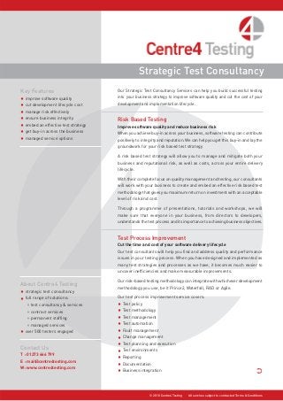 Our Strategic Test Consultancy Services can help you build successful testing
into your business strategy to improve software quality and cut the cost of your
development and implementation lifecycle.
Risk Based Testing
Improve software quality and reduce business risk
When you achieve buy-in across your business, software testing can contribute
positively to integrity and reputation. We can help you get this buy-in and lay the
groundwork for your risk based test strategy
A risk based test strategy will allow you to manage and mitigate both your
business and reputational risk, as well as costs, across your entire delivery
lifecycle.
With their complete focus on quality management and testing, our consultants
will work with your business to create and embed an effective risk based test
methodology that gives you maximum return on investment with an acceptable
level of risk and cost.
Through a programme of presentations, tutorials and workshops, we will
make sure that everyone in your business, from directors to developers,
understands the test process and its importance to achieving business objectives.
Test Process Improvement
Cut the time and cost of your software delivery lifecycle
Our test consultants will help you find and address quality and performance
issues in your testing process. When you have designed and implemented as
many test strategies and processes as we have, it becomes much easier to
uncover inefficiencies and make measurable improvements.
Our risk-based testing methodology can integrate with whichever development
methodology you use, be it Prince2, Waterfall, RAD or Agile.
Our test process improvement service covers:
• Test policy
• Test methodology
• Test management
• Test automation
• Fault management
• Change management
• Test planning and execution
• Test environments
• Reporting
• Documentation
• Business integration ·
Contact Us
T : 01273 666 799
E : mail@centre4testing.com
W: www.centre4testing.com
Strategic Test Consultancy
© 2010 Centre4 Testing All services subject to contracted Terms & Conditions
Key Features
• improve software quality
• cut development lifecycle cost
• manage risk effectively
• ensure business integrity
• embed an effective test strategy
• get buy-in across the business
• managed service options
About Centre4 Testing
• strategic test consultancy
• full range of solutions:
• test consultancy & services
• contract services
• permanent staffing
• managed services
• over 500 testers engaged
 