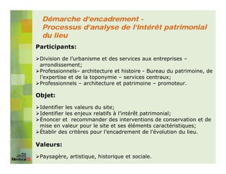 Démarche d’encadrement -
  Processus d’analyse de l’intérêt patrimonial
  du lieu
Participants:

 Division de l’urbanisme et des services aux entreprises –
 arrondissement;
 Professionnels– architecture et histoire - Bureau du patrimoine, de
 l’expertise et de la toponymie – services centraux;
 Professionnels – architecture et patrimoine – promoteur.

Objet:

 Identifier les valeurs du site;
 Identifier les enjeux relatifs à l’intérêt patrimonial;
 Énoncer et recommander des interventions de conservation et de
 mise en valeur pour le site et ses éléments caractéristiques;
 Établir des critères pour l’encadrement de l’évolution du lieu.

Valeurs:

 Paysagère, artistique, historique et sociale.
 
