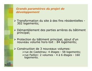Grands paramètres du projet de
développement


Transformation du site à des fins résidentielles -
302 logements;

Démantèlement des parties arrières du bâtiment
principal;

Protection du bâtiment principal, ajout d'un
nouveau volume hors-toit : 84 logements;

Construction de 3 nouveaux volumes:
     rue de Castelnau: 4 étages - 58 logements;
     rue Faillon: 2 volumes - 4 à 6 étages - 160
     logements.
 
