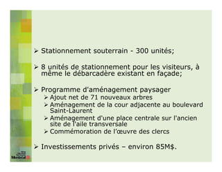 Stationnement souterrain - 300 unités;

8 unités de stationnement pour les visiteurs, à
même le débarcadère existant en façade;

Programme d'aménagement paysager
  Ajout net de 71 nouveaux arbres
  Aménagement de la cour adjacente au boulevard
  Saint-Laurent
  Aménagement d'une place centrale sur l'ancien
  site de l'aile transversale
  Commémoration de l’œuvre des clercs

Investissements privés – environ 85M$.
 
