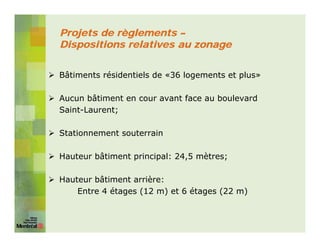 Projets de règlements –
Dispositions relatives au zonage


Bâtiments résidentiels de «36 logements et plus»

Aucun bâtiment en cour avant face au boulevard
Saint-Laurent;

Stationnement souterrain

Hauteur bâtiment principal: 24,5 mètres;

Hauteur bâtiment arrière:
    Entre 4 étages (12 m) et 6 étages (22 m)
 