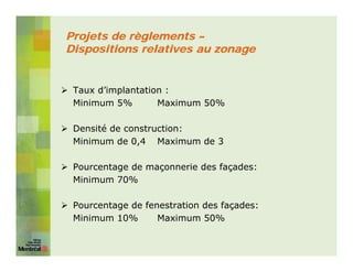 Projets de règlements –
Dispositions relatives au zonage


 Taux d’implantation :
 Minimum 5%        Maximum 50%

 Densité de construction:
 Minimum de 0,4 Maximum de 3

 Pourcentage de maçonnerie des façades:
 Minimum 70%

 Pourcentage de fenestration des façades:
 Minimum 10%       Maximum 50%
 