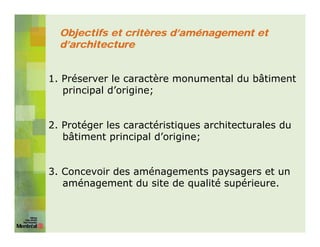 Objectifs et critères d’aménagement et
  d’architecture


1. Préserver le caractère monumental du bâtiment
   principal d’origine;


2. Protéger les caractéristiques architecturales du
   bâtiment principal d’origine;


3. Concevoir des aménagements paysagers et un
   aménagement du site de qualité supérieure.
 
