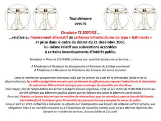 Tout démarre
                                                      avec la

                                    Circulaire TS 2007/02 …
   …relative au financement alternatif de certaines infrastructures de type « bâtiments »
                   et prise dans le cadre du décret du 21 décembre 2006,
                         lui-même relatif aux subventions accordées
                          à certains investissements d’intérêt public.
                    Monsieur le Ministre COURARD s’adresse aux autorités locales en ces termes…:

                     A Mesdames et Messieurs les Bourgmestre et Membres du Collège communal
                       A Mesdames et Messieurs les Présidents des Conseils des zones de police.

        Dans la matière des programmes triennaux régis par les articles du Code de la démocratie locale et de la
décentralisation, les crédits budgétaires annuels sont totalement insuffisants pour assurer l’entretien et la rénovation
                    du patrimoine bâti existant ainsi que pour envisager de nouvelles constructions.
Pour rappel, lors de l’approbation des derniers budgets annuels régionaux, c’est un peu moins de 9.000.000 d’euros qui
            ont été affectés aux bâtiments publics autres que les édifices des cultes et bâtiments de la laïcité.
  Pourtant, il existe un besoin énorme tant en matière de rénovations, que de nouvelles constructions de bâtiments
            administratifs et techniques pour l’ensemble des pouvoirs locaux y compris les zones de police.
 Ceux-ci sont en effet confrontés à l’absence, la vétusté ou l’inadéquation aux besoins de certaines infrastructures, aux
   obligations liées à de nouvelles missions ou à l’imposition de nouvelles normes ainsi qu’aux attentes légitimes des
                               citoyens en matière de services, d’accessibilité et d’accueil.
 