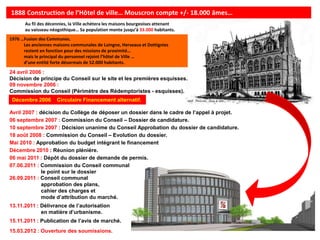 1888 Construction de l’Hôtel de ville… Mouscron compte +/- 18.000 âmes…
       Au fil des décennies, la Ville achètera les maisons bourgeoises attenant
       au vaisseau néogothique… Sa population monte jusqu’à 33.000 habitants.
1976 …Fusion des Communes.
      Les anciennes maisons communales de Luingne, Herseaux et Dottignies
      restent en fonction pour des missions de proximité…
      mais le principal du personnel rejoint l’hôtel de Ville …
      d’une entité forte désormais de 52.000 habitants.

24 avril 2006 :
Décision de principe du Conseil sur le site et les premières esquisses.
09 novembre 2006 :
Commission du Conseil (Périmètre des Rédemptoristes - esquisses).
 Décembre 2006        Circulaire Financement alternatif.

Avril 2007 : décision du Collège de déposer un dossier dans le cadre de l’appel à projet.
06 septembre 2007 : Commission du Conseil – Dossier de candidature.
10 septembre 2007 : Décision unanime du Conseil Approbation du dossier de candidature.
18 août 2008 : Commission du Conseil – Evolution du dossier.
Mai 2010 : Approbation du budget intégrant le financement
Décembre 2010 : Réunion plénière.
06 mai 2011 : Dépôt du dossier de demande de permis.
07.06.2011 : Commission du Conseil communal
              le point sur le dossier
26.09.2011 : Conseil communal
              approbation des plans,
              cahier des charges et
              mode d’attribution du marché.
13.11.2011 : Délivrance de l’autorisation
             en matière d’urbanisme.
15.11.2011 : Publication de l’avis de marché.
15.03.2012 : Ouverture des soumissions.
 