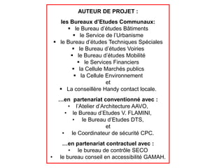 AUTEUR DE PROJET :
      les Bureaux d’Etudes Communaux:
          le Bureau d’études Bâtiments
            le Service de l’Urbanisme
     le Bureau d’études Techniques Spéciales
            le Bureau d’études Voiries
           le Bureau d’études Mobilité
              le Services Financiers
            la Cellule Marchés publics
             la Cellule Environnement
                         et
       La conseillère Handy contact locale.
     …en partenariat conventionné avec :
        • l’Atelier d’Architecture AAVO,
       • le Bureau d’Etudes V. FLAMINI,
         • le Bureau d’Etudes DTS,
                        et
      • le Coordinateur de sécurité CPC.
       …en partenariat contractuel avec :
          • le bureau de contrôle SECO
•     le bureau conseil en accessibilité GAMAH.
 
