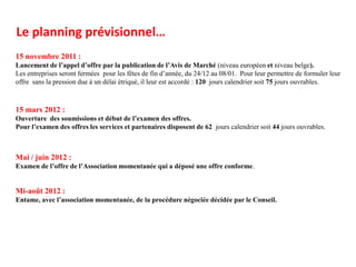 Le planning prévisionnel…
15 novembre 2011 :
Lancement de l’appel d’offre par la publication de l’Avis de Marché (niveau européen et niveau belge).
Les entreprises seront fermées pour les fêtes de fin d’année, du 24/12 au 08/01. Pour leur permettre de formuler leur
offre sans la pression due à un délai étriqué, il leur est accordé : 120 jours calendrier soit 75 jours ouvrables.



15 mars 2012 :
Ouverture des soumissions et début de l’examen des offres.
Pour l’examen des offres les services et partenaires disposent de 62 jours calendrier soit 44 jours ouvrables.



Mai / juin 2012 :
Examen de l’offre de l’Association momentanée qui a déposé une offre conforme.


Mi-août 2012 :
Entame, avec l’association momentanée, de la procédure négociée décidée par le Conseil.
 