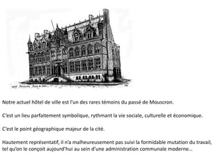 Notre actuel hôtel de ville est l’un des rares témoins du passé de Mouscron.

C’est un lieu parfaitement symbolique, rythmant la vie sociale, culturelle et économique.

C’est le point géographique majeur de la cité.

Hautement représentatif, il n’a malheureusement pas suivi la formidable mutation du travail,
tel qu’on le conçoit aujourd’hui au sein d’une administration communale moderne…
 