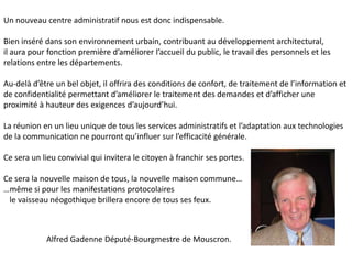 Un nouveau centre administratif nous est donc indispensable.

Bien inséré dans son environnement urbain, contribuant au développement architectural,
il aura pour fonction première d’améliorer l’accueil du public, le travail des personnels et les
relations entre les départements.

Au-delà d’être un bel objet, il offrira des conditions de confort, de traitement de l’information et
de confidentialité permettant d’améliorer le traitement des demandes et d’afficher une
proximité à hauteur des exigences d’aujourd’hui.

La réunion en un lieu unique de tous les services administratifs et l’adaptation aux technologies
de la communication ne pourront qu’influer sur l’efficacité générale.

Ce sera un lieu convivial qui invitera le citoyen à franchir ses portes.

Ce sera la nouvelle maison de tous, la nouvelle maison commune…
…même si pour les manifestations protocolaires
 le vaisseau néogothique brillera encore de tous ses feux.



            Alfred Gadenne Député-Bourgmestre de Mouscron.
 