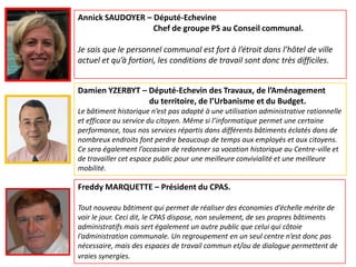 Annick SAUDOYER – Député-Echevine
                  Chef de groupe PS au Conseil communal.

Je sais que le personnel communal est fort à l’étroit dans l’hôtel de ville
actuel et qu’à fortiori, les conditions de travail sont donc très difficiles.


Damien YZERBYT – Député-Echevin des Travaux, de l’Aménagement
                 du territoire, de l’Urbanisme et du Budget.
Le bâtiment historique n’est pas adapté à une utilisation administrative rationnelle
et efficace au service du citoyen. Même si l’informatique permet une certaine
performance, tous nos services répartis dans différents bâtiments éclatés dans de
nombreux endroits font perdre beaucoup de temps aux employés et aux citoyens.
Ce sera également l’occasion de redonner sa vocation historique au Centre-ville et
de travailler cet espace public pour une meilleure convivialité et une meilleure
mobilité.

Freddy MARQUETTE – Président du CPAS.

Tout nouveau bâtiment qui permet de réaliser des économies d’échelle mérite de
voir le jour. Ceci dit, le CPAS dispose, non seulement, de ses propres bâtiments
administratifs mais sert également un autre public que celui qui côtoie
l’administration communale. Un regroupement en un seul centre n’est donc pas
nécessaire, mais des espaces de travail commun et/ou de dialogue permettent de
vraies synergies.
 