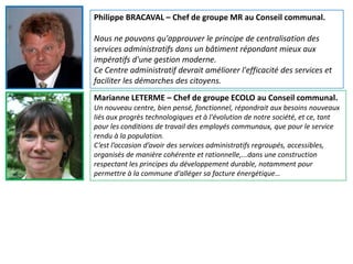 Philippe BRACAVAL – Chef de groupe MR au Conseil communal.

Nous ne pouvons qu'approuver le principe de centralisation des
services administratifs dans un bâtiment répondant mieux aux
impératifs d'une gestion moderne.
Ce Centre administratif devrait améliorer l'efficacité des services et
faciliter les démarches des citoyens.
Marianne LETERME – Chef de groupe ECOLO au Conseil communal.
Un nouveau centre, bien pensé, fonctionnel, répondrait aux besoins nouveaux
liés aux progrès technologiques et à l'évolution de notre société, et ce, tant
pour les conditions de travail des employés communaux, que pour le service
rendu à la population.
C’est l’occasion d’avoir des services administratifs regroupés, accessibles,
organisés de manière cohérente et rationnelle,...dans une construction
respectant les principes du développement durable, notamment pour
permettre à la commune d'alléger sa facture énergétique…
 