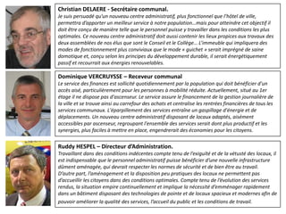 Christian DELAERE - Secrétaire communal.
Je suis persuadé qu’un nouveau centre administratif, plus fonctionnel que l’hôtel de ville,
permettra d’apporter un meilleur service à notre population…mais pour atteindre cet objectif il
doit être conçu de manière telle que le personnel puisse y travailler dans les conditions les plus
optimales. Ce nouveau centre administratif doit aussi contenir les lieux propices aux travaux des
deux assemblées de nos élus que sont le Conseil et le Collège… L’immeuble qui impliquera des
modes de fonctionnement plus conviviaux que le mode « guichet » serait imprégné de saine
domotique et, conçu selon les principes du développement durable, il serait énergétiquement
passif et recourrait aux énergies renouvelables.

Dominique VERCRUYSSE – Receveur communal
Le service des finances est sollicité quotidiennement par la population qui doit bénéficier d'un
accès aisé, particulièrement pour les personnes à mobilité réduite. Actuellement, situé au 1er
étage il ne dispose pas d'ascenseur. Le service assure le financement de la gestion journalière de
la ville et se trouve ainsi au carrefour des achats et centralise les rentrées financières de tous les
services communaux. L'éparpillement des services entraîne un gaspillage d'énergie et de
déplacements. Un nouveau centre administratif disposant de locaux adaptés, aisément
accessibles par ascenseur, regroupant l'ensemble des services serait dont plus productif et les
synergies, plus faciles à mettre en place, engendrerait des économies pour les citoyens.

Ruddy HESPEL – Directeur d’Administration.
Travaillant dans des conditions indécentes compte tenu de l’exiguïté et de la vétusté des locaux, il
est indispensable que le personnel administratif puisse bénéficier d’une nouvelle infrastructure
dûment aménagée, qui devrait respecter les normes de sécurité et de bien être au travail.
D’autre part, l’aménagement et la disposition peu pratiques des locaux ne permettent pas
d’accueillir les citoyens dans des conditions optimales. Compte tenu de l’évolution des services
rendus, la situation empire continuellement et implique la nécessité d’emménager rapidement
dans un bâtiment disposant des technologies de pointe et de locaux spacieux et modernes afin de
pouvoir améliorer la qualité des services, l’accueil du public et les conditions de travail.
 