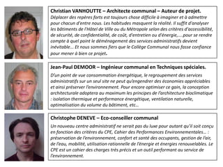 Christian VANHOUTTE – Architecte communal – Auteur de projet.
Déplacer des repères forts est toujours chose difficile à imaginer et à admettre
pour chacun d'entre nous. Les habitudes masquent la réalité. Il suffit d'analyser
les bâtiments de l'Hôtel de Ville ou du Métropole selon des critères d'accessibilité,
de sécurité, de confidentialité, de coût, d'entretien ou d'énergie,....pour se rendre
compte à quel point le déménagement des services administratifs devient
inévitable... Et nous sommes fiers que le Collège Communal nous fasse confiance
pour mener à bien ce projet.

Jean-Paul DEMOOR – Ingénieur communal en Techniques spéciales.
D’un point de vue consommation énergétique, le regroupement des services
administratifs sur un seul site ne peut qu’engendrer des économies appréciables
et ainsi préserver l’environnement. Pour encore optimiser ce gain, la conception
architecturale adoptera au maximum les principes de l’architecture bioclimatique
: isolation thermique et performance énergétique, ventilation naturelle,
optimalisation du volume du bâtiment, etc…

Christophe DENEVE – Eco-conseiller communal
Un nouveau centre administratif ne serait pas du luxe pour autant qu’il soit conçu
en fonction des critères du CPE, Cahier des Performances Environnementales… :
préservation de l’environnement, confort et santé des occupants, gestion de l’air,
de l’eau, mobilité, utilisation rationnelle de l’énergie et énergies renouvelables. Le
CPE est un cahier des charges très précis et un outil performant au service de
l’environnement.
 