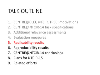 TALK OUTLINE
1. CENTRE@CLEF, NTCIR, TREC: motivations
2. CENTRE@NTCIR-14 task specifications
3. Additional relevance assessments
4. Evaluation measures
5. Replicability results
6. Reproducibility results
7. CENTRE@NTCIR-14 conclusions
8. Plans for NTCIR-15
9. Related efforts
 