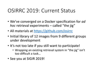 OSIRRC 2019: Current Status
• We’ve converged on a Docker specification for ad
hoc retrieval experiments – called “the jig”
• All materials at https://github.com/osirrc
• Initial library of 12 images from 9 different groups
under development
• It’s not too late if you still want to participate!
• Wrapping an existing retrieval system in “the jig” isn’t
too difficult a task…
• See you at SIGIR 2019!
 