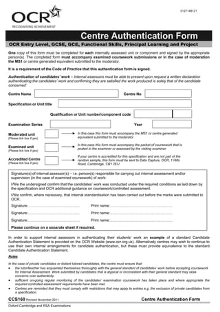 CCS160 Revised November 2011 Centre Authentication Form
Oxford Cambridge and RSA Examinations
0127148121
Centre Authentication Form
OCR Entry Level, GCSE, GCE, Functional Skills, Principal Learning and Project
One copy of this form must be completed for each internally assessed unit or component and signed by the appropriate
person(s). The completed form must accompany examined coursework submissions or in the case of moderation
the MS1 or centre generated equivalent submitted to the moderator.
It is a requirement of the Code of Practice that this authentication form is signed.
Authentication of candidates/ work " Internal assessors must be able to present upon request a written declaration
authenticating the candidates7 work and confirming they are satisfied the work produced is solely that of the candidate
concerned7
Centre Name Centre No
Specification or Unit title
Qualification or Unit number/component code
Examination Series Year
Moderated unit
(Please tick box if yes)
Examined unit
(Please tick box if yes)
Accredited Centre
(Please tick box if yes)
In order to support internal assessors in authenticating their studentsL work an example of a standard Candidate
Authentication Statement is provided on the OCR Website (www.ocr.org.uk). Alternatively centres may wish to continue to
use their own internal arrangements for candidate authentication, but these must provide equivalence to the standard
Candidate Authentication Statement.
Notes
In the case of private candidates or distant tutored candidates, the centre must ensure that:
the tutor/teacher has acquainted themselves thoroughly with the general standard of candidates7 work before accepting coursework
for Internal Assessment. Work submitted by candidates that is atypical or inconsistent with their general standard may raise
concerns over authenticity.
sufficient on-going regular monitoring of the candidates7 examination coursework has taken place and where appropriate the
required controlled assessment requirements have been met.
Centres are reminded that they must comply with restrictions that may apply to entries e.g. the exclusion of private candidates from
a specification.
In this case this form must accompany the MS1 or centre generated
equivalent submitted to the moderator
In this case this form must accompany the packet of coursework that is
posted to the examiner or assessed by the visiting examiner
If your centre is accredited for this specification and are not part of the
random sample, this form must be sent to Data Capture, OCR, 1 Hills
Road, Cambridge, CB1 2EU
Signature(s) of internal assessor(s) P i.e. person(s) responsible for carrying out internal assessment and/or
supervision (in the case of examined coursework) of work:
I/We the undersigned confirm that the candidatesL work was conducted under the required conditions as laid down by
the specification and OCR additional guidance on coursework/controlled assessment.
I/We confirm, where necessary, that internal standardisation has been carried out before the marks were submitted to
OCR.
Signature:SSSSSSSSSSSSSS Print name:SSSSSSSSSSSSSSSSS
Signature:SSSSSSSSSSSSSS Print name:SSSSSSSSSSSSSSSSS
Signature:SSSSSSSSSSSSSS Print name:SSSSSSSSSSSSSSSSS
Please continue on a separate sheet if required.
✔
 