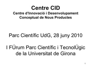 Centre CID Centre d’Innovació i Desenvolupament Conceptual de Nous Productes Parc Científic UdG, 28 juny 2010 I Fòrum Parc Científic i Tecnològic de la Universitat de Girona 