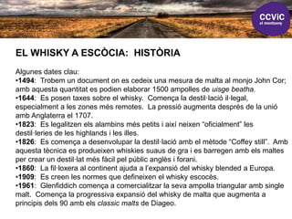 EL WHISKY A ESCÒCIA: HISTÒRIA
Algunes dates clau:
•1494: Trobem un document on es cedeix una mesura de malta al monjo John Cor;
amb aquesta quantitat es podien elaborar 1500 ampolles de uisge beatha.
•1644: Es posen taxes sobre el whisky. Comença la destil·lació il·legal,
especialment a les zones més remotes. La pressió augmenta després de la unió
amb Anglaterra el 1707.
•1823: Es legalitzen els alambins més petits i així neixen “oficialment” les
destil·leries de les highlands i les illes.
•1826: Es comença a desenvolupar la destil·lació amb el mètode “Coffey still”. Amb
aquesta tècnica es produeixen whiskies suaus de gra i es barregen amb els maltes
per crear un destil·lat més fàcil pel públic anglès i forani.
•1860: La fil·loxera al continent ajuda a l’expansió del whisky blended a Europa.
•1909: Es creen les normes que defineixen el whisky escocès.
•1961: Glenfiddich comença a comercialitzar la seva ampolla triangular amb single
malt. Comença la progressiva expansió del whisky de malta que augmenta a
principis dels 90 amb els classic malts de Diageo.
 