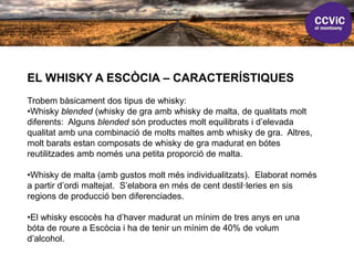 EL WHISKY A ESCÒCIA – CARACTERÍSTIQUES
Trobem bàsicament dos tipus de whisky:
•Whisky blended (whisky de gra amb whisky de malta, de qualitats molt
diferents: Alguns blended són productes molt equilibrats i d’elevada
qualitat amb una combinació de molts maltes amb whisky de gra. Altres,
molt barats estan composats de whisky de gra madurat en bótes
reutilitzades amb només una petita proporció de malta.
•Whisky de malta (amb gustos molt més individualitzats). Elaborat només
a partir d’ordi maltejat. S’elabora en més de cent destil·leries en sis
regions de producció ben diferenciades.
•El whisky escocès ha d’haver madurat un mínim de tres anys en una
bóta de roure a Escòcia i ha de tenir un mínim de 40% de volum
d’alcohol.
 