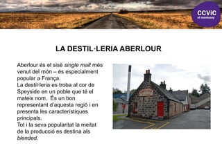 LA DESTIL·LERIA ABERLOUR
Aberlour és el sisè single malt més
venut del món – és especialment
popular a França.
La destil·leria es troba al cor de
Speyside en un poble que té el
mateix nom. És un bon
representant d’aquesta regió i en
presenta les característiques
principals.
Tot i la seva popularitat la meitat
de la producció es destina als
blended.
 