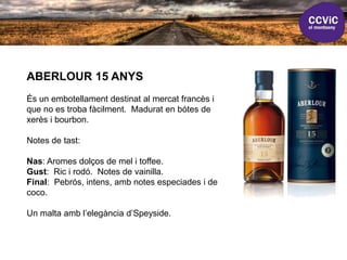 ABERLOUR 15 ANYS
És un embotellament destinat al mercat francès i
que no es troba fàcilment. Madurat en bótes de
xerès i bourbon.
Notes de tast:
Nas: Aromes dolços de mel i toffee.
Gust: Ric i rodó. Notes de vainilla.
Final: Pebrós, intens, amb notes especiades i de
coco.
Un malta amb l’elegància d’Speyside.
 