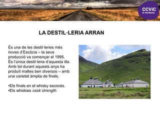 LA DESTIL·LERIA ARRAN
És una de les destil·leries més
noves d’Escòcia – la seva
producció va començar el 1995.
És l’única destil·leria d’aquesta illa.
Amb tot durant aquests anys ha
produït maltes ben diversos – amb
una varietat àmplia de finals.
•Els finals en el whisky escocès.
•Els whiskies cask strength.
 