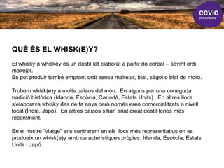 QUÈ ÉS EL WHISK(E)Y?
El whisky o whiskey és un destil·lat elaborat a partir de cereal – sovint ordi
maltejat.
Es pot produir també emprant ordi sense maltejar, blat, sègol o blat de moro.
Trobem whisk(e)y a molts països del món. En alguns per una coneguda
tradició històrica (Irlanda, Escòcia, Canadà, Estats Units). En altres llocs
s’elaborava whisky des de fa anys però només eren comercialitzats a nivell
local (Índia, Japó). En altres països s’han anat creat destil·leries més
recentment.
En el nostre “viatge” ens centrarem en els llocs més representatius on es
produeix un whisk(e)y amb característiques pròpies: Irlanda, Escòcia, Estats
Units i Japó.
 