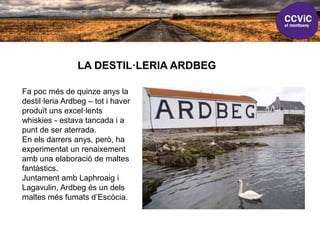 LA DESTIL·LERIA ARDBEG
Fa poc més de quinze anys la
destil·leria Ardbeg – tot i haver
produït uns excel·lents
whiskies - estava tancada i a
punt de ser aterrada.
En els darrers anys, però, ha
experimentat un renaixement
amb una elaboració de maltes
fantàstics.
Juntament amb Laphroaig i
Lagavulin, Ardbeg és un dels
maltes més fumats d’Escòcia.
 