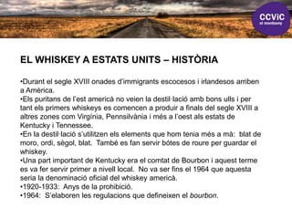 EL WHISKEY A ESTATS UNITS – HISTÒRIA
•Durant el segle XVIII onades d’immigrants escocesos i irlandesos arriben
a Amèrica.
•Els puritans de l’est americà no veien la destil·lació amb bons ulls i per
tant els primers whiskeys es comencen a produir a finals del segle XVIII a
altres zones com Virgínia, Pennsilvània i més a l’oest als estats de
Kentucky i Tennessee.
•En la destil·lació s’utilitzen els elements que hom tenia més a mà: blat de
moro, ordi, sègol, blat. També es fan servir bótes de roure per guardar el
whiskey.
•Una part important de Kentucky era el comtat de Bourbon i aquest terme
es va fer servir primer a nivell local. No va ser fins el 1964 que aquesta
seria la denominació oficial del whiskey americà.
•1920-1933: Anys de la prohibició.
•1964: S’elaboren les regulacions que defineixen el bourbon.
 