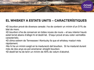 EL WHISKEY A ESTATS UNITS – CARACTERÍSTIQUES
•El bourbon prové de diversos cereals i ha de contenir un mínim d’un 51% de
blat de moro.
•El bourbon s’ha de conservar en bótes noves de roure – el seu interior haurà
estat torrat abans d’afegir-hi el destil·lat. D’aquí prové el seu color vermellós
característic.
•El clima extrem de Tennessee i Kentucky fa que el whiskey maduri més
ràpidament.
•No hi ha un mínim exigit en la maduració del bourbon. Si ha madurat durant
més de dos anys es pot anomenar straight bourbon.
•El destil·lat ha de tenir un mínim de 40% de volum d’alcohol.
 