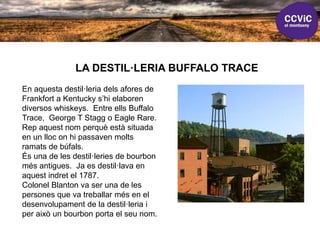 LA DESTIL·LERIA BUFFALO TRACE
En aquesta destil·leria dels afores de
Frankfort a Kentucky s’hi elaboren
diversos whiskeys. Entre ells Buffalo
Trace, George T Stagg o Eagle Rare.
Rep aquest nom perquè està situada
en un lloc on hi passaven molts
ramats de búfals.
És una de les destil·leries de bourbon
més antigues. Ja es destil·lava en
aquest indret el 1787.
Colonel Blanton va ser una de les
persones que va treballar més en el
desenvolupament de la destil·leria i
per això un bourbon porta el seu nom.
 
