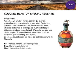 COLONEL BLANTON SPECIAL RESERVE
Notes de tast
Aquest és un whiskey “single barrel”. És a dir els
embotellaments provenen d’una sola bóta. Per tant no
presenta unes característiques uniformes – en molts
whiskies es barreja el contingut de diverses bótes per
obtenir un producte estandaritzat. L’ampolla tampoc ens
diu l’edat perquè segons la casa s’embotella quan es
considera que el whiskey està a punt.
En tot cas aquestes són les notes de tast més comuns de
Blanton’s
Nas: Panses, llimona, vainilla i espècies.
Gust: Llimona, vainilla i mel.
Final: Notes d’espècia i canella.
 