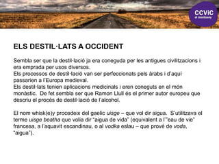 ELS DESTIL·LATS A OCCIDENT
Sembla ser que la destil·lació ja era coneguda per les antigues civilitzacions i
era emprada per usos diversos.
Els processos de destil·lació van ser perfeccionats pels àrabs i d’aquí
passarien a l’Europa medieval.
Els destil·lats tenien aplicacions medicinals i eren coneguts en el món
monàstic. De fet sembla ser que Ramon Llull és el primer autor europeu que
descriu el procés de destil·lació de l’alcohol.
El nom whisk(e)y procedeix del gaelic uisge – que vol dir aigua. S’utilitzava el
terme uisge beatha que volia dir “aigua de vida” (equivalent a l’”eau de vie”
francesa, a l’aquavit escandinau, o al vodka eslau – que prové de voda,
“aigua”).
 