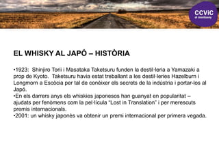 EL WHISKY AL JAPÓ – HISTÒRIA
•1923: Shinjiro Torii i Masataka Taketsuru funden la destil·leria a Yamazaki a
prop de Kyoto. Taketsuru havia estat treballant a les destil·leries Hazelburn i
Longmorn a Escòcia per tal de conèixer els secrets de la indústria i portar-los al
Japó.
•En els darrers anys els whiskies japonesos han guanyat en popularitat –
ajudats per fenòmens com la pel·lícula “Lost in Translation” i per merescuts
premis internacionals.
•2001: un whisky japonès va obtenir un premi internacional per primera vegada.
 