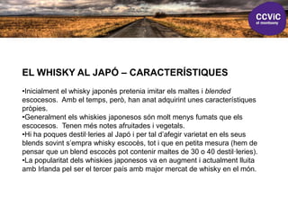 EL WHISKY AL JAPÓ – CARACTERÍSTIQUES
•Inicialment el whisky japonès pretenia imitar els maltes i blended
escocesos. Amb el temps, però, han anat adquirint unes característiques
pròpies.
•Generalment els whiskies japonesos són molt menys fumats que els
escocesos. Tenen més notes afruitades i vegetals.
•Hi ha poques destil·leries al Japó i per tal d’afegir varietat en els seus
blends sovint s’empra whisky escocès, tot i que en petita mesura (hem de
pensar que un blend escocès pot contenir maltes de 30 o 40 destil·leries).
•La popularitat dels whiskies japonesos va en augment i actualment lluita
amb Irlanda pel ser el tercer país amb major mercat de whisky en el món.
 