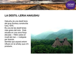 LA DESTIL·LERIA HAKUSHU
Hakushu és una destil·leria
del grup Suntory construïda
l’any 1970.
És una de les destil·leries
més grans del món. Està
situada en una zona força
elevada – 700m sobre el
nivell del mar – i rodejada
per boscos.
Sembla que aquest entorn
influeix en la whisky que s’hi
produeix.
 