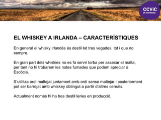 EL WHISKEY A IRLANDA – CARACTERÍSTIQUES
En general el whisky irlandès és destil·lat tres vegades, tot i que no
sempre.
En gran part dels whiskies no es fa servir torba per assecar el malta,
per tant no hi trobarem les notes fumades que podem apreciar a
Escòcia.
S’utilitza ordi maltejat juntament amb ordi sense maltejar i posteriorment
pot ser barrejat amb whiskey obtingut a partir d’altres cereals.
Actualment només hi ha tres destil·leries en producció.
 