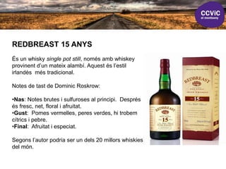 REDBREAST 15 ANYS
És un whisky single pot still, només amb whiskey
provinent d’un mateix alambí. Aquest és l’estil
irlandès més tradicional.
Notes de tast de Dominic Roskrow:
•Nas: Notes brutes i sulfuroses al principi. Després
és fresc, net, floral i afruitat.
•Gust: Pomes vermelles, peres verdes, hi trobem
cítrics i pebre.
•Final: Afruitat i especiat.
Segons l’autor podria ser un dels 20 millors whiskies
del món.
 